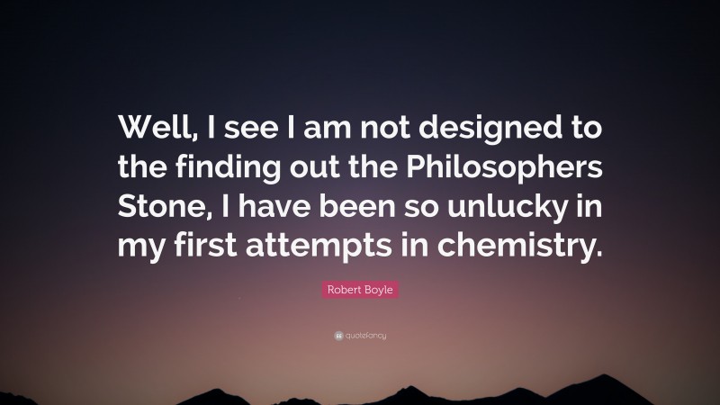 Robert Boyle Quote: “Well, I see I am not designed to the finding out the Philosophers Stone, I have been so unlucky in my first attempts in chemistry.”