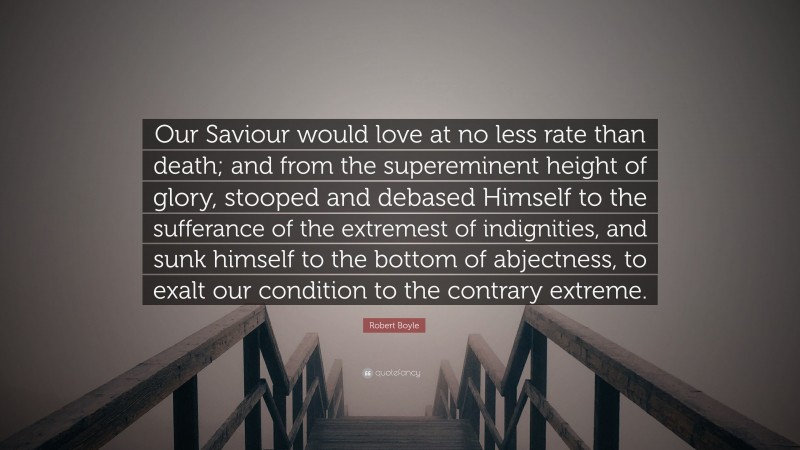Robert Boyle Quote: “Our Saviour would love at no less rate than death; and from the supereminent height of glory, stooped and debased Himself to the sufferance of the extremest of indignities, and sunk himself to the bottom of abjectness, to exalt our condition to the contrary extreme.”