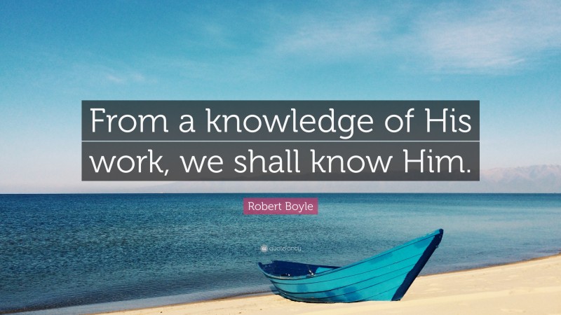 Robert Boyle Quote: “From a knowledge of His work, we shall know Him.”