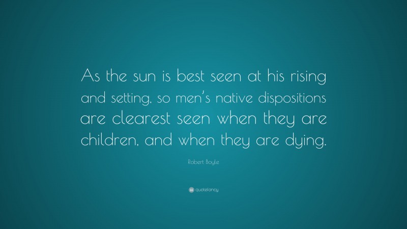 Robert Boyle Quote: “As the sun is best seen at his rising and setting, so men’s native dispositions are clearest seen when they are children, and when they are dying.”