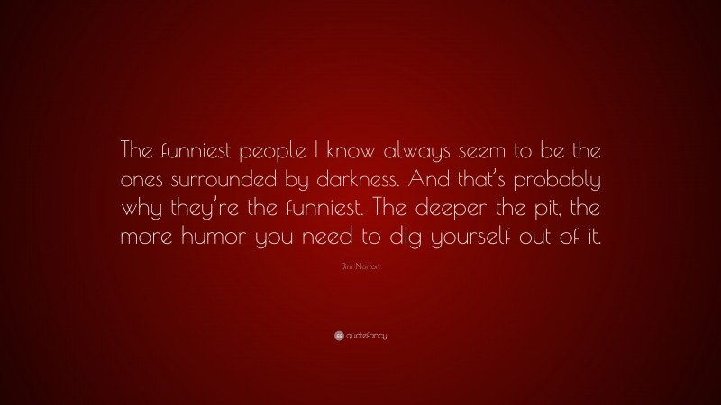 Jim Norton Quote: “The funniest people I know always seem to be the ones surrounded by darkness. And that’s probably why they’re the funniest. The deeper the pit, the more humor you need to dig yourself out of it.”