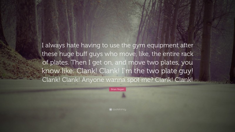 Brian Regan Quote: “I always hate having to use the gym equipment after these huge buff guys who move, like, the entire rack of plates. Then I get on, and move two plates, you know like: Clank! Clank! I’m the two plate guy! Clank! Clank! Anyone wanna spot me? Clank! Clank!”
