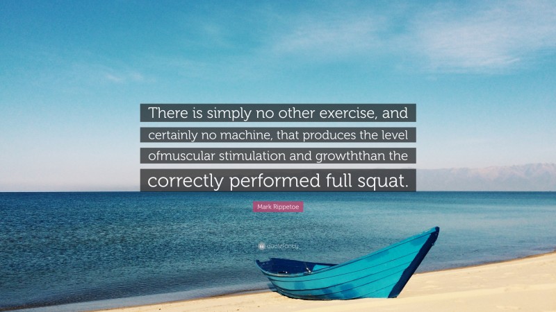 Mark Rippetoe Quote: “There is simply no other exercise, and certainly no machine, that produces the level ofmuscular stimulation and growththan the correctly performed full squat.”