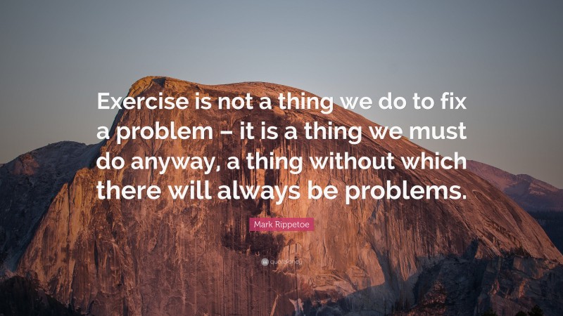 Mark Rippetoe Quote: “Exercise is not a thing we do to fix a problem – it is a thing we must do anyway, a thing without which there will always be problems.”