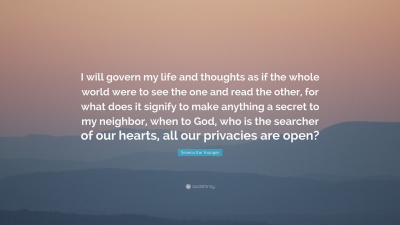 Seneca the Younger Quote: “I will govern my life and thoughts as if the whole world were to see the one and read the other, for what does it signify to make anything a secret to my neighbor, when to God, who is the searcher of our hearts, all our privacies are open?”