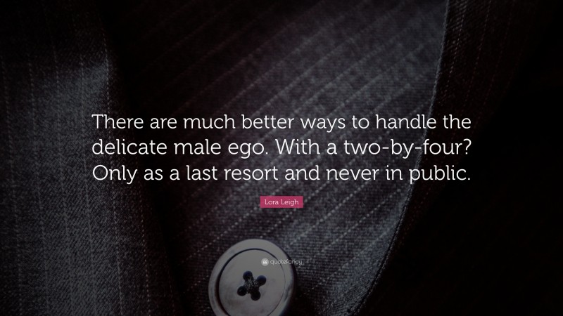Lora Leigh Quote: “There are much better ways to handle the delicate male ego. With a two-by-four? Only as a last resort and never in public.”