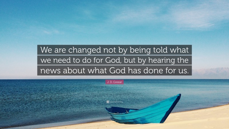 J. D. Greear Quote: “We are changed not by being told what we need to do for God, but by hearing the news about what God has done for us.”