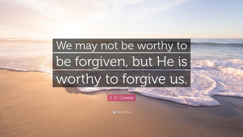 J. D. Greear Quote: “We may not be worthy to be forgiven, but He is worthy to forgive us.”