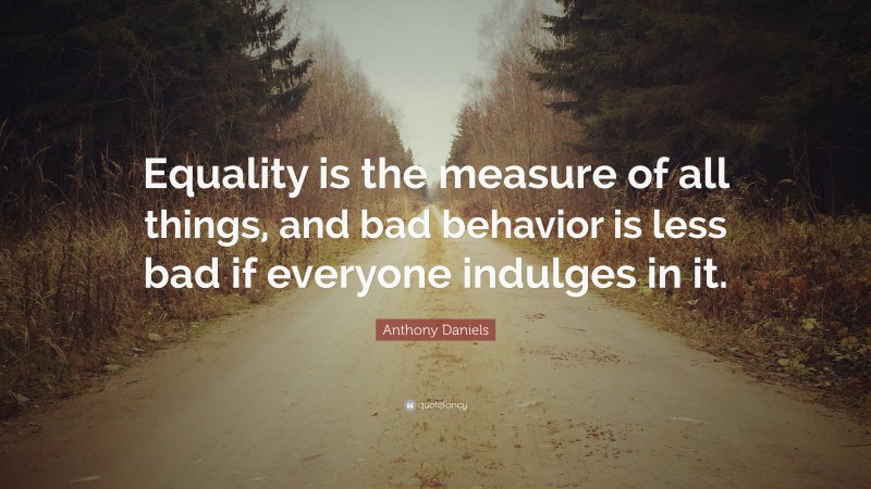 Anthony Daniels Quote: “Equality is the measure of all things, and bad behavior is less bad if everyone indulges in it.”
