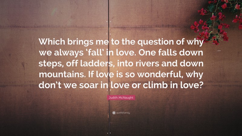 Judith McNaught Quote: “Which brings me to the question of why we always ‘fall’ in love. One falls down steps, off ladders, into rivers and down mountains. If love is so wonderful, why don’t we soar in love or climb in love?”