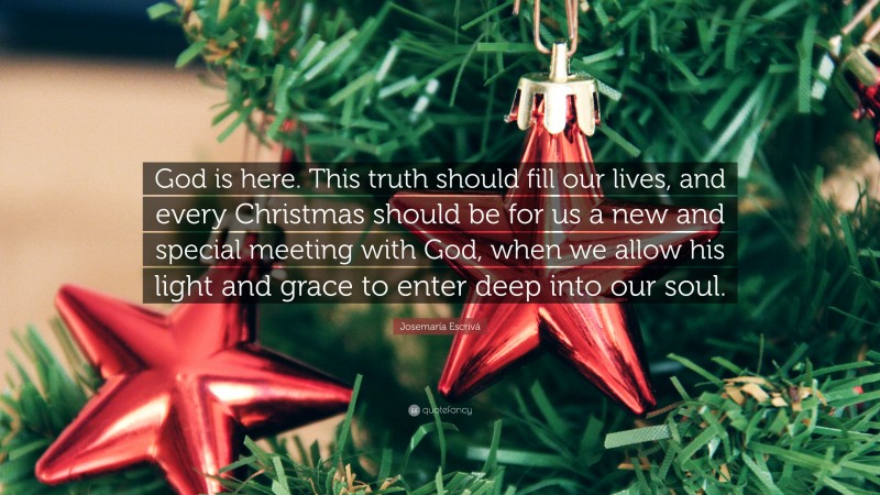 Josemaría Escrivá Quote: “God is here. This truth should fill our lives, and every Christmas should be for us a new and special meeting with God, when we allow his light and grace to enter deep into our soul.”