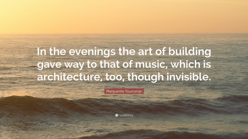 Marguerite Yourcenar Quote: “In the evenings the art of building gave way to that of music, which is architecture, too, though invisible.”