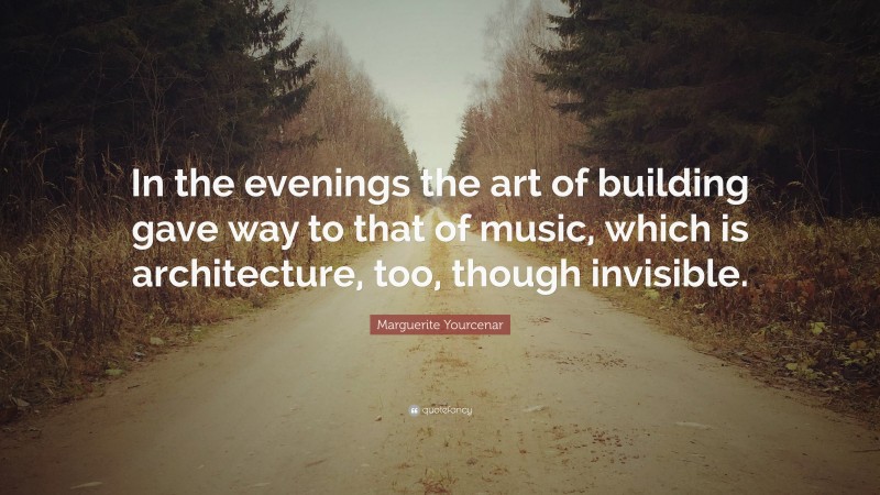 Marguerite Yourcenar Quote: “In the evenings the art of building gave way to that of music, which is architecture, too, though invisible.”