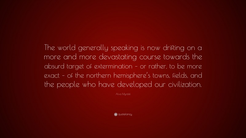 Alva Myrdal Quote: “The world generally speaking is now drifting on a more and more devastating course towards the absurd target of extermination – or rather, to be more exact – of the northern hemisphere’s towns, fields, and the people who have developed our civilization.”
