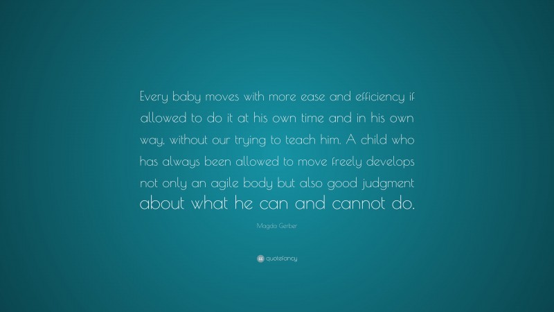 Magda Gerber Quote: “Every baby moves with more ease and efficiency if allowed to do it at his own time and in his own way, without our trying to teach him. A child who has always been allowed to move freely develops not only an agile body but also good judgment about what he can and cannot do.”