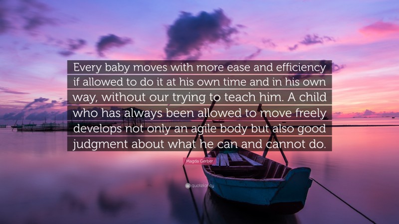 Magda Gerber Quote: “Every baby moves with more ease and efficiency if allowed to do it at his own time and in his own way, without our trying to teach him. A child who has always been allowed to move freely develops not only an agile body but also good judgment about what he can and cannot do.”