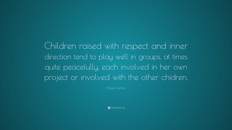 Magda Gerber Quote: “Children raised with respect and inner direction tend to play well in groups, at times quite peacefully, each involved in her own project or involved with the other chidren.”
