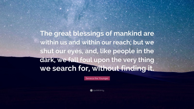 Seneca the Younger Quote: “The great blessings of mankind are within us and within our reach; but we shut our eyes, and, like people in the dark, we fall foul upon the very thing we search for, without finding it.”