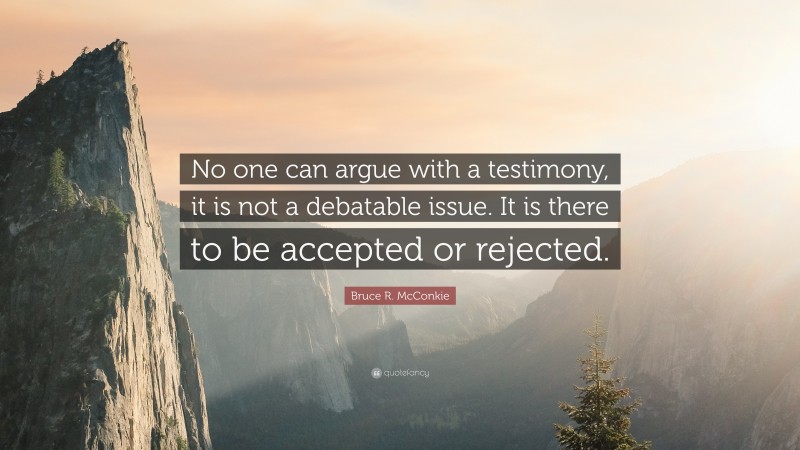 Bruce R. McConkie Quote: “No one can argue with a testimony, it is not a debatable issue. It is there to be accepted or rejected.”