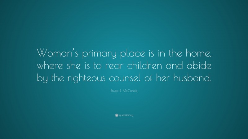 Bruce R. McConkie Quote: “Woman’s primary place is in the home, where she is to rear children and abide by the righteous counsel of her husband.”