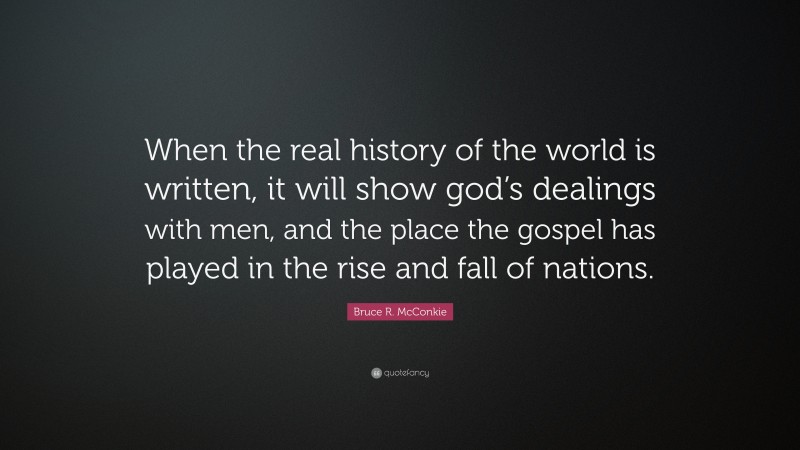 Bruce R. McConkie Quote: “When the real history of the world is written, it will show god’s dealings with men, and the place the gospel has played in the rise and fall of nations.”