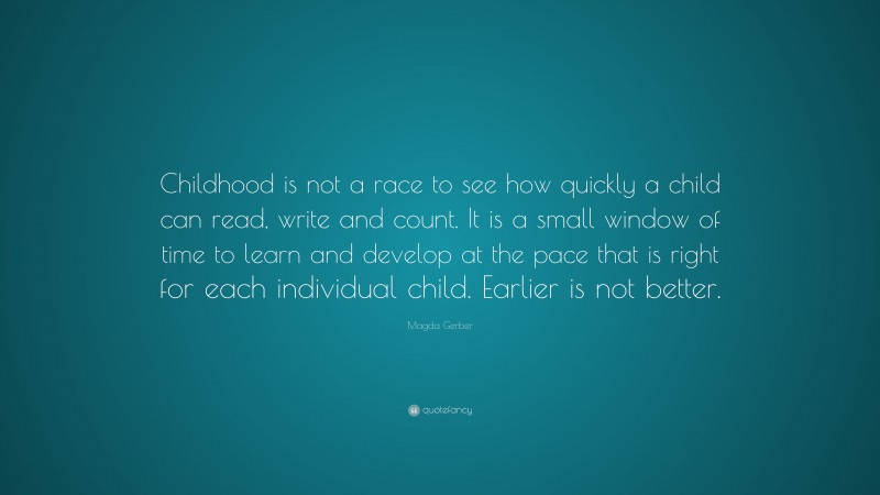 Magda Gerber Quote: “Childhood is not a race to see how quickly a child can read, write and count. It is a small window of time to learn and develop at the pace that is right for each individual child. Earlier is not better.”