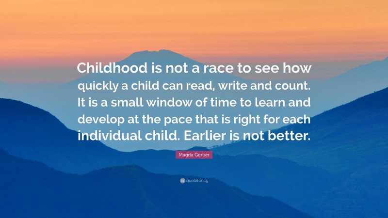 Magda Gerber Quote: “Childhood is not a race to see how quickly a child can read, write and count. It is a small window of time to learn and develop at the pace that is right for each individual child. Earlier is not better.”