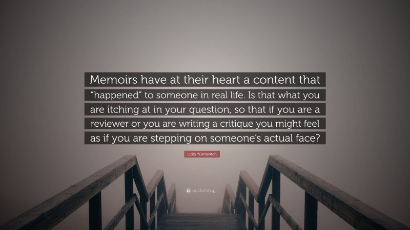 Lidia Yuknavitch Quote: “Memoirs have at their heart a content that “happened” to someone in real life. Is that what you are itching at in your question, so that if you are a reviewer or you are writing a critique you might feel as if you are stepping on someone’s actual face?”