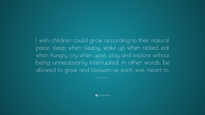Magda Gerber Quote: “I wish children could grow according to their natural pace: sleep when sleepy, wake up when rested, eat when hungry, cry when upset, play and explore without being unnecessarily interrupted; in other words, be allowed to grow and blossom as each was meant to.”