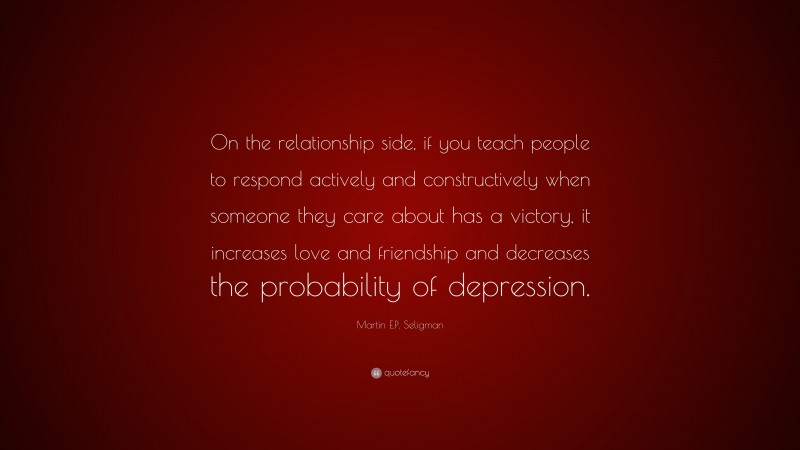 Martin E.P. Seligman Quote: “On the relationship side, if you teach people to respond actively and constructively when someone they care about has a victory, it increases love and friendship and decreases the probability of depression.”
