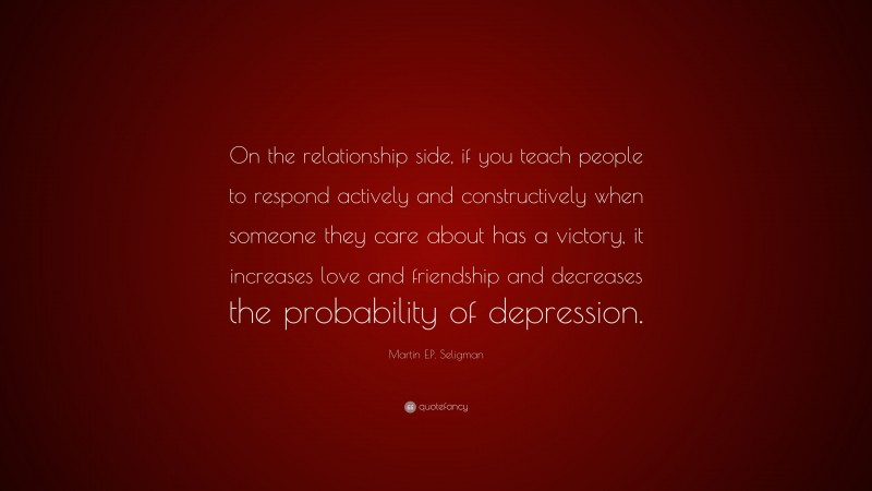 Martin E.P. Seligman Quote: “On the relationship side, if you teach people to respond actively and constructively when someone they care about has a victory, it increases love and friendship and decreases the probability of depression.”