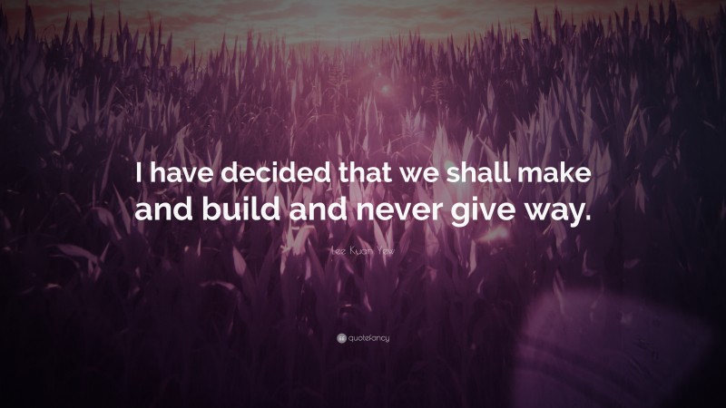 Lee Kuan Yew Quote: “I have decided that we shall make and build and never give way.”