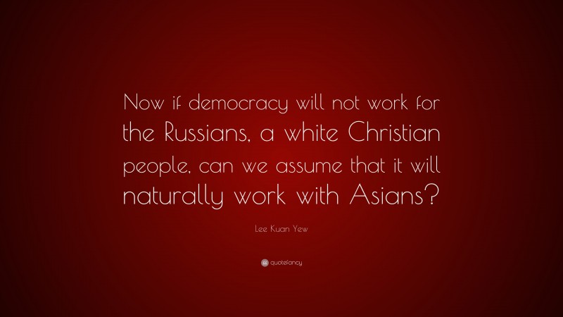 Lee Kuan Yew Quote: “Now if democracy will not work for the Russians, a white Christian people, can we assume that it will naturally work with Asians?”