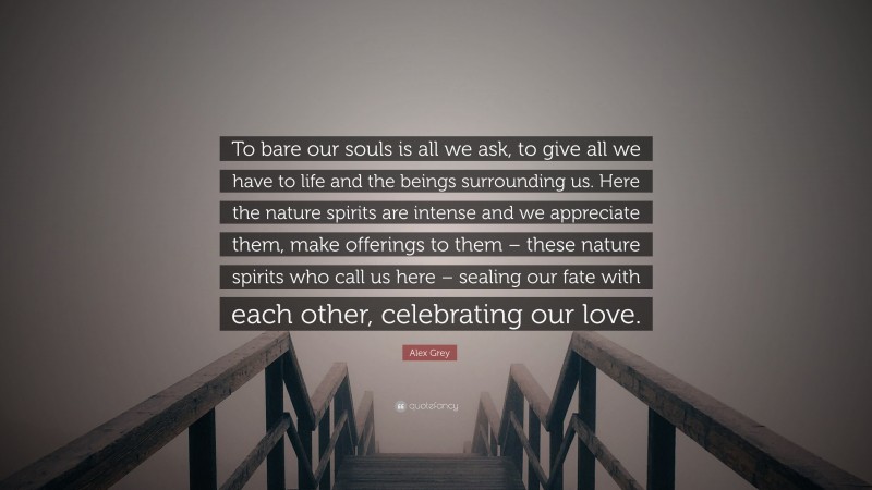 Alex Grey Quote: “To bare our souls is all we ask, to give all we have to life and the beings surrounding us. Here the nature spirits are intense and we appreciate them, make offerings to them – these nature spirits who call us here – sealing our fate with each other, celebrating our love.”