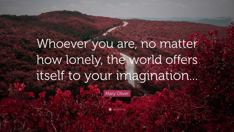 Mary Oliver Quote: “Whoever you are, no matter how lonely, the world offers itself to your imagination...”