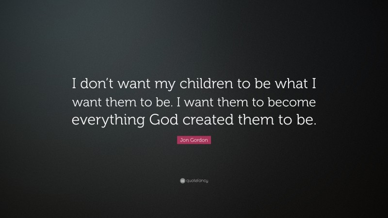 Jon Gordon Quote: “I don’t want my children to be what I want them to be. I want them to become everything God created them to be.”
