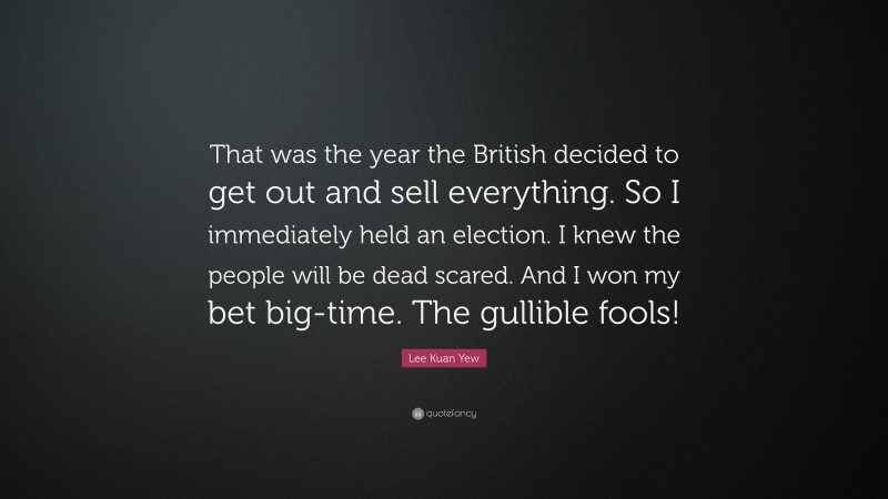 Lee Kuan Yew Quote: “That was the year the British decided to get out and sell everything. So I immediately held an election. I knew the people will be dead scared. And I won my bet big-time. The gullible fools!”