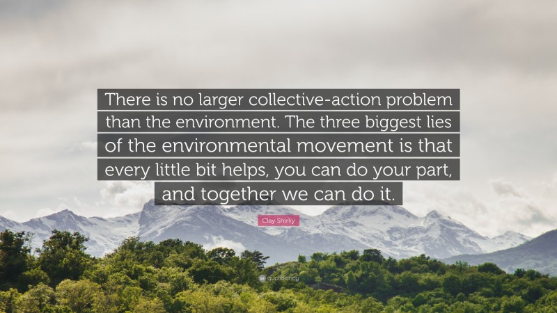 Clay Shirky Quote: “There is no larger collective-action problem than the environment. The three biggest lies of the environmental movement is that every little bit helps, you can do your part, and together we can do it.”