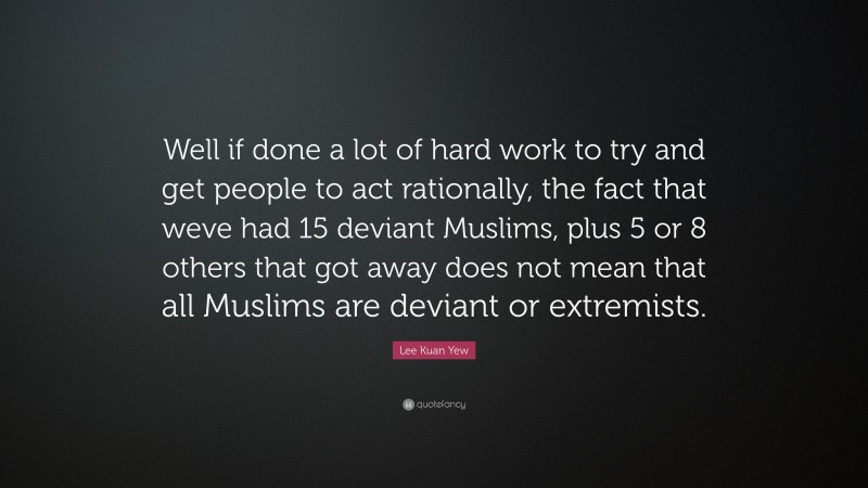 Lee Kuan Yew Quote: “Well if done a lot of hard work to try and get people to act rationally, the fact that weve had 15 deviant Muslims, plus 5 or 8 others that got away does not mean that all Muslims are deviant or extremists.”