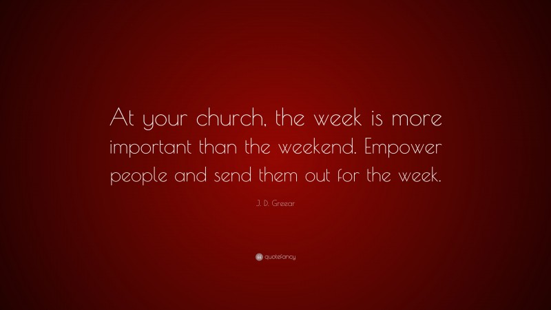 J. D. Greear Quote: “At your church, the week is more important than the weekend. Empower people and send them out for the week.”