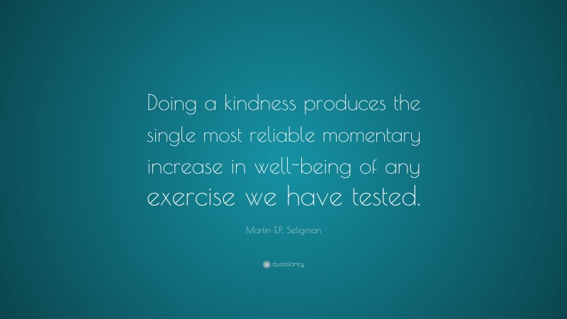 Martin E.P. Seligman Quote: “Doing a kindness produces the single most reliable momentary increase in well-being of any exercise we have tested.”