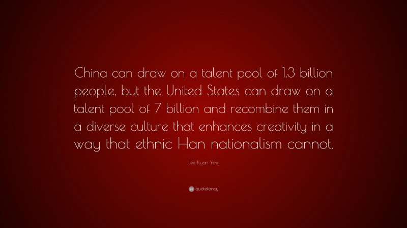 Lee Kuan Yew Quote: “China can draw on a talent pool of 1.3 billion people, but the United States can draw on a talent pool of 7 billion and recombine them in a diverse culture that enhances creativity in a way that ethnic Han nationalism cannot.”