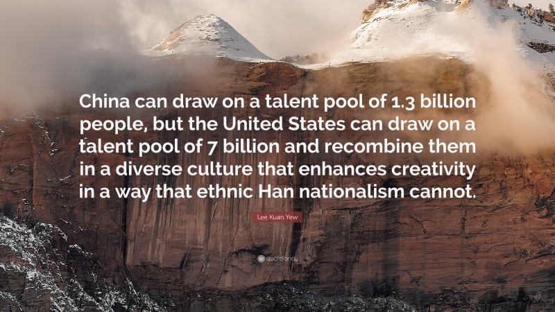 Lee Kuan Yew Quote: “China can draw on a talent pool of 1.3 billion people, but the United States can draw on a talent pool of 7 billion and recombine them in a diverse culture that enhances creativity in a way that ethnic Han nationalism cannot.”