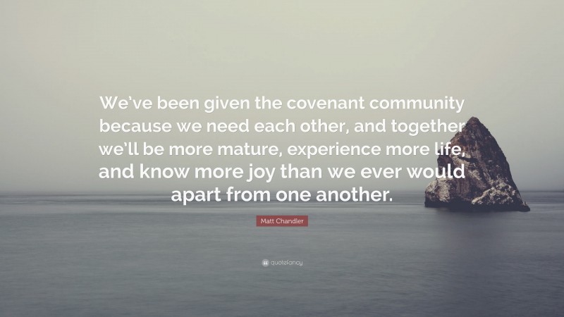 Matt Chandler Quote: “We’ve been given the covenant community because we need each other, and together we’ll be more mature, experience more life, and know more joy than we ever would apart from one another.”