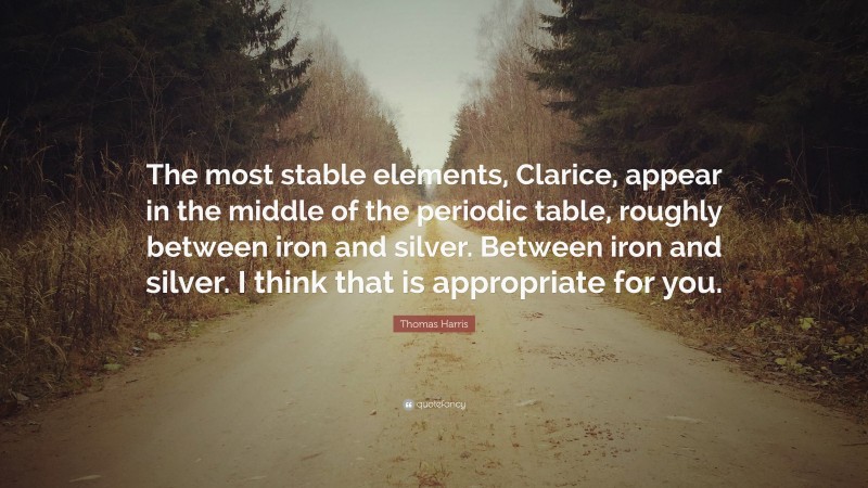 Thomas Harris Quote: “The most stable elements, Clarice, appear in the middle of the periodic table, roughly between iron and silver. Between iron and silver. I think that is appropriate for you.”