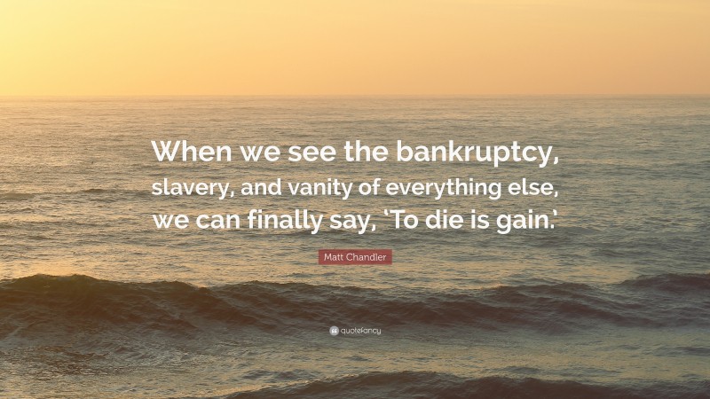 Matt Chandler Quote: “When we see the bankruptcy, slavery, and vanity of everything else, we can finally say, ‘To die is gain.’”