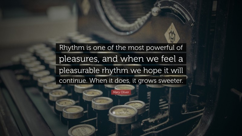 Mary Oliver Quote: “Rhythm is one of the most powerful of pleasures, and when we feel a pleasurable rhythm we hope it will continue. When it does, it grows sweeter.”