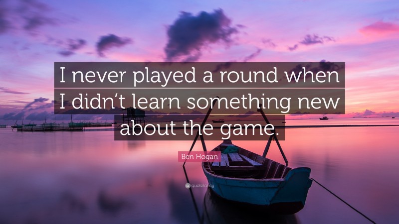 Ben Hogan Quote: “I never played a round when I didn’t learn something new about the game.”