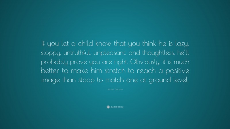 James Dobson Quote: “If you let a child know that you think he is lazy, sloppy, untruthful, unpleasant, and thoughtless, he’ll probably prove you are right. Obviously, it is much better to make him stretch to reach a positive image than stoop to match one at ground level.”