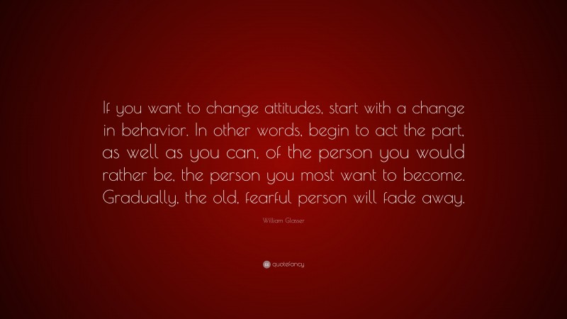 William Glasser Quote: “If you want to change attitudes, start with a change in behavior. In other words, begin to act the part, as well as you can, of the person you would rather be, the person you most want to become. Gradually, the old, fearful person will fade away.”